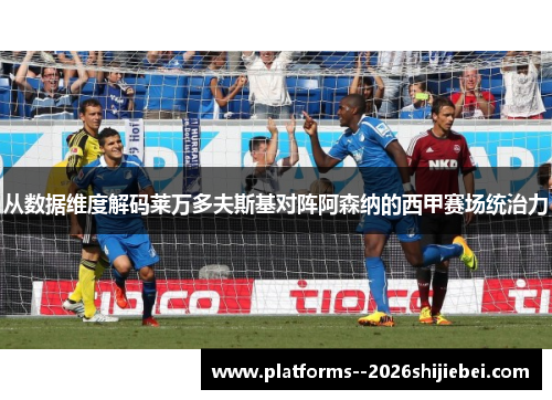 从数据维度解码莱万多夫斯基对阵阿森纳的西甲赛场统治力 从数据维度解码莱万多夫斯基对阵阿森纳的西甲赛场统治力