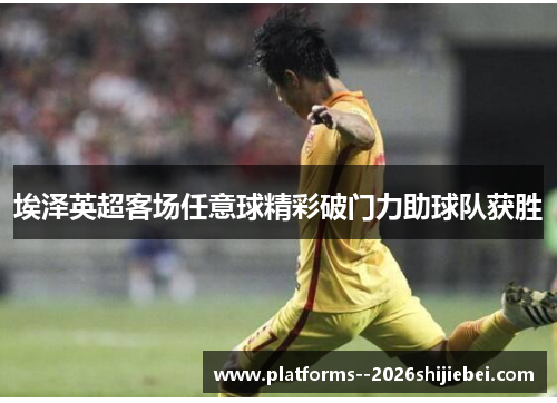 埃泽英超客场任意球精彩破门力助球队获胜