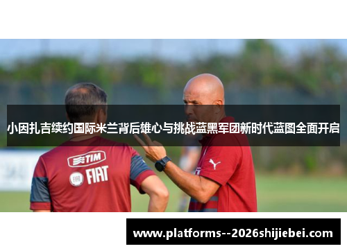 小因扎吉续约国际米兰背后雄心与挑战蓝黑军团新时代蓝图全面开启