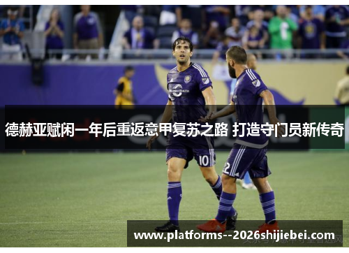 德赫亚赋闲一年后重返意甲复苏之路 打造守门员新传奇