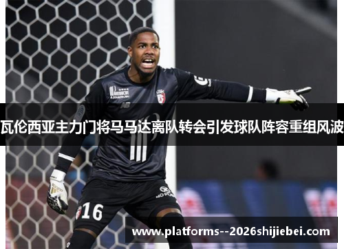 瓦伦西亚主力门将马马达离队转会引发球队阵容重组风波