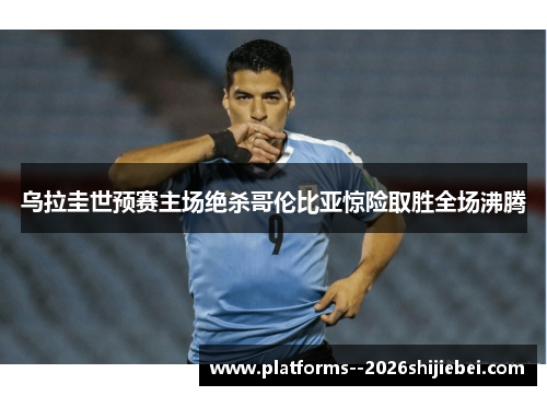 乌拉圭世预赛主场绝杀哥伦比亚惊险取胜全场沸腾